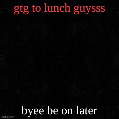 Black screen | gtg to lunch guysss; byee be on later | image tagged in black screen | made w/ Imgflip meme maker