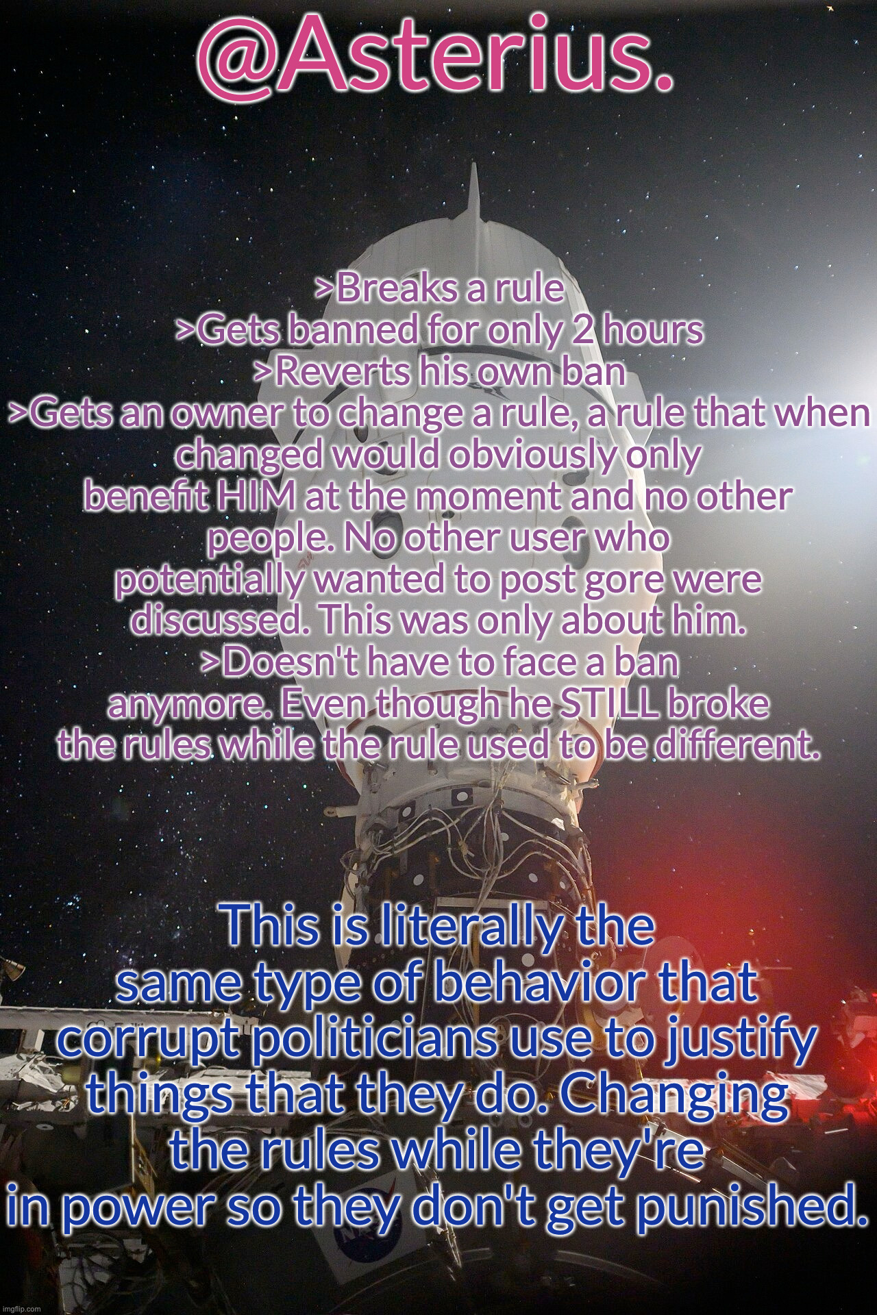 It's very obvious who this gore rule benefits. | >Breaks a rule
>Gets banned for only 2 hours
>Reverts his own ban
>Gets an owner to change a rule, a rule that when changed would obviously only benefit HIM at the moment and no other people. No other user who potentially wanted to post gore were discussed. This was only about him.
>Doesn't have to face a ban anymore. Even though he STILL broke the rules while the rule used to be different. This is literally the same type of behavior that corrupt politicians use to justify things that they do. Changing the rules while they're in power so they don't get punished. | image tagged in silver's crew dragon template | made w/ Imgflip meme maker
