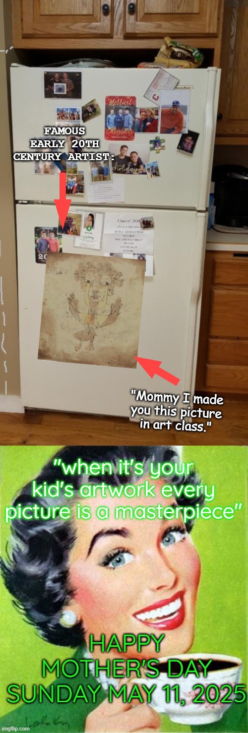 Beauty is in the Eye of the Beholder: Happy Mother's Day | FAMOUS EARLY 20TH CENTURY ARTIST:; "Mommy I made you this picture in art class."; "when it's your kid's artwork every picture is a masterpiece"; HAPPY MOTHER'S DAY
SUNDAY MAY 11, 2025 | image tagged in fridge,mom,paul klee,angelus novus | made w/ Imgflip meme maker