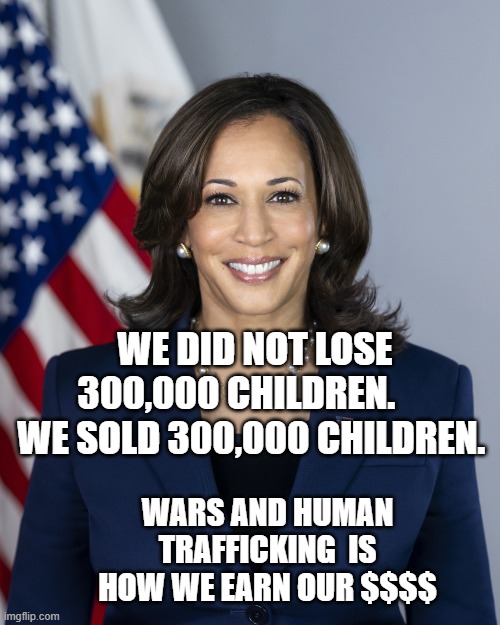 Vice President Kamala Harris | WE DID NOT LOSE 300,000 CHILDREN.      WE SOLD 300,000 CHILDREN. WARS AND HUMAN TRAFFICKING  IS HOW WE EARN OUR $$$$ | image tagged in vice president kamala harris | made w/ Imgflip meme maker