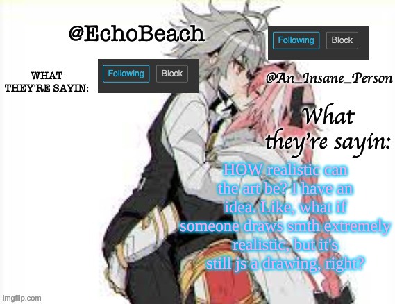 EchoBeach and InsanePerson shared temp :3 | HOW realistic can the art be? I have an idea. Like, what if someone draws smth extremely realistic, but it's still js a drawing, right? | image tagged in echobeach and insaneperson shared temp 3 | made w/ Imgflip meme maker