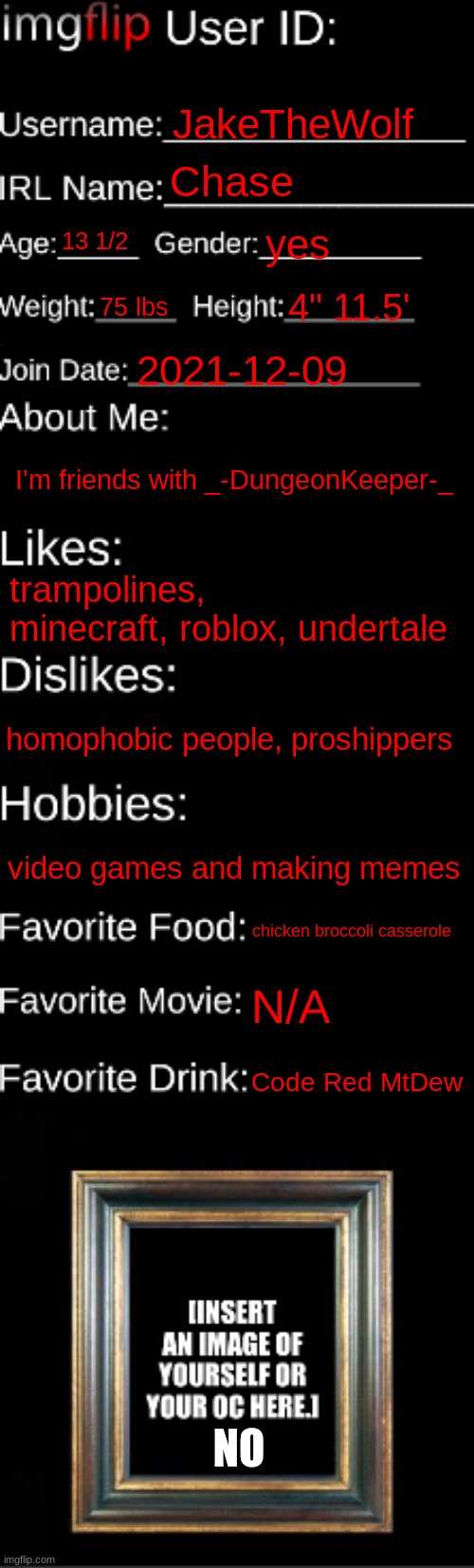 this is a updated one | JakeTheWolf; Chase; 13 1/2; yes; 75 lbs; 4" 11.5'; 2021-12-09; I'm friends with _-DungeonKeeper-_; trampolines, minecraft, roblox, undertale; homophobic people, proshippers; video games and making memes; chicken broccoli casserole; N/A; Code Red MtDew; NO | image tagged in imgflip id card,repost | made w/ Imgflip meme maker