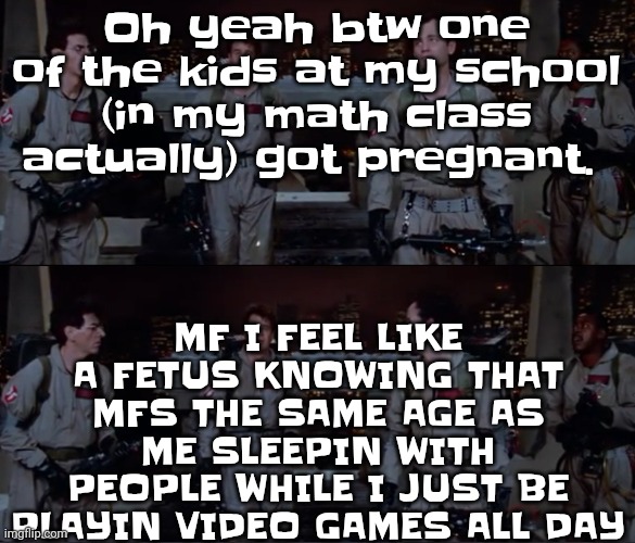 bro. | MF I FEEL LIKE A FETUS KNOWING THAT MFS THE SAME AGE AS ME SLEEPIN WITH PEOPLE WHILE I JUST BE PLAYIN VIDEO GAMES ALL DAY; Oh yeah btw one of the kids at my school (in my math class actually) got pregnant. | image tagged in bro | made w/ Imgflip meme maker