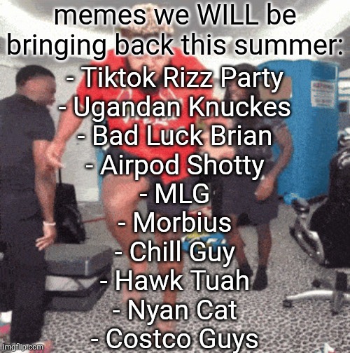 honorable mention to Doge vs Cheems | memes we WILL be bringing back this summer:; - Tiktok Rizz Party
- Ugandan Knuckes
- Bad Luck Brian
- Airpod Shotty
- MLG
- Morbius
- Chill Guy
- Hawk Tuah
- Nyan Cat
- Costco Guys | image tagged in 1 am | made w/ Imgflip meme maker
