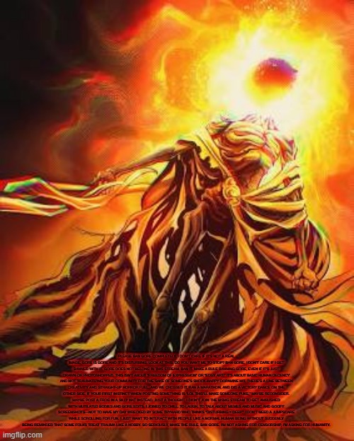 bawls | PLEASE BAN GORE COMPLETELY. I DON'T CARE IF IT'S NOT A REAL IMAGE. GORE IS GORE AND IT'S DISTURBING. LOOK AT THIS. DO YOU WANT ME TO STOP? BAN GORE. I DON'T CARE IF I GET BANNED WITH IT. GORE DOES NOT BELONG IN THIS STREAM. BAN IT. MAKE A RULE BANNING GORE, EVEN IF IT'S JUST DRAWN OR PHOTOSHOPPED. THIS ISN’T ABOUT “FREEDOM OF EXPRESSION” OR “EDGY ART.” IT’S ABOUT BASIC HUMAN DECENCY AND NOT TRAUMATIZING YOUR COMMUNITY FOR THE SAKE OF SOMEONE’S SHOCK-HAPPY DOPAMINE HIT. THERE’S A LINE BETWEEN CREATIVITY AND STRAIGHT-UP HORROR FUEL, AND WE CROSSED IT, RAN A MARATHON, AND DID A VICTORY DANCE ON THE OTHER SIDE. IF YOUR FIRST INSTINCT WHEN POSTING SOMETHING IS “LOL THIS’LL MAKE SOMEONE PUKE,” MAYBE RECONSIDER. MAYBE POST A FROG IN A SILLY HAT INSTEAD. JUST A THOUGHT. I DIDN’T JOIN THE MSMG STREAM TO GET AMBUSHED WITH MUTILATED BODIES AND GORE EDITS. I JOINED TO CHILL. TO LAUGH. TO TALK ABOUT MEMES AND MUSIC AND GOOFY SCREENSHOTS—NOT TO HAVE MY DAY WRECKED BY SOME TRYHARD WHO THINKS "DISTURBING = DEEP." I DON’T NEED A JUMPSCARE WHILE SCROLLING FOR FUN. I JUST WANT TO INTERACT WITH PEOPLE LIKE A NORMAL HUMAN BEING WITHOUT SUDDENLY BEING REMINDED THAT SOME FOLKS TREAT TRAUMA LIKE A HOBBY. SO SERIOUSLY, MAKE THE RULE. BAN GORE. I’M NOT ASKING FOR CENSORSHIP, I’M ASKING FOR HUMANITY. | image tagged in midra lord of frenzy flame | made w/ Imgflip meme maker