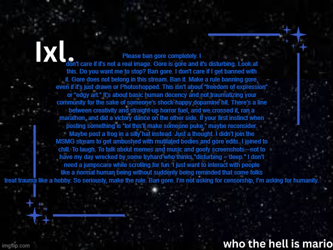 Ixl temp | Please ban gore completely. I don't care if it's not a real image. Gore is gore and it's disturbing. Look at this. Do you want me to stop? Ban gore. I don't care if I get banned with it. Gore does not belong in this stream. Ban it. Make a rule banning gore, even if it's just drawn or Photoshopped. This isn’t about “freedom of expression” or “edgy art.” It’s about basic human decency and not traumatizing your community for the sake of someone’s shock-happy dopamine hit. There’s a line between creativity and straight-up horror fuel, and we crossed it, ran a marathon, and did a victory dance on the other side. If your first instinct when posting something is “lol this’ll make someone puke,” maybe reconsider. Maybe post a frog in a silly hat instead. Just a thought. I didn’t join the MSMG stream to get ambushed with mutilated bodies and gore edits. I joined to chill. To laugh. To talk about memes and music and goofy screenshots—not to have my day wrecked by some tryhard who thinks "disturbing = deep." I don’t need a jumpscare while scrolling for fun. I just want to interact with people like a normal human being without suddenly being reminded that some folks treat trauma like a hobby. So seriously, make the rule. Ban gore. I’m not asking for censorship, I’m asking for humanity. | image tagged in ixl temp | made w/ Imgflip meme maker