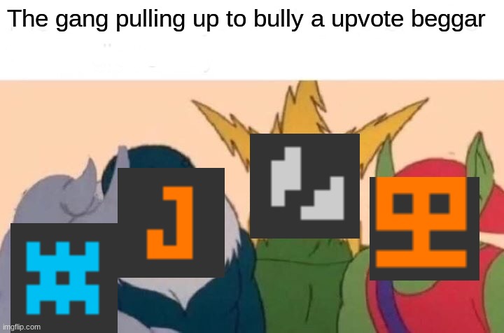 kinda true lol | The gang pulling up to bully a upvote beggar | image tagged in memes,me and the boys | made w/ Imgflip meme maker