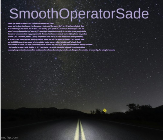 SmoothSade | Please ban gore completely. I don't care if it's not a real image. Gore is gore and it's disturbing. Look at this. Do you want me to stop? Ban gore. I don't care if I get banned with it. Gore does not belong in this stream. Ban it. Make a rule banning gore, even if it's just drawn or Photoshopped. This isn’t about “freedom of expression” or “edgy art.” It’s about basic human decency and not traumatizing your community for the sake of someone’s shock-happy dopamine hit. There’s a line between creativity and straight-up horror fuel, and we crossed it, ran a marathon, and did a victory dance on the other side. If your first instinct when posting something is “lol this’ll make someone puke,” maybe reconsider. Maybe post a frog in a silly hat instead. Just a thought. I didn’t join the MSMG stream to get ambushed with mutilated bodies and gore edits. I joined to chill. To laugh. To talk about memes and music and goofy screenshots—not to have my day wrecked by some tryhard who thinks "disturbing = deep." I don’t need a jumpscare while scrolling for fun. I just want to interact with people like a normal human being without suddenly being reminded that some folks treat trauma like a hobby. So seriously, make the rule. Ban gore. I’m not asking for censorship, I’m asking for humanity. | image tagged in smoothsade | made w/ Imgflip meme maker