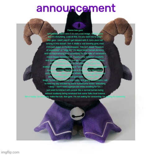 ermmmm ummmm idkkkk | Please ban gore completely. I don't care if it's not a real image. Gore is gore and it's disturbing. Look at this. Do you want me to stop? Ban gore. I don't care if I get banned with it. Gore does not belong in this stream. Ban it. Make a rule banning gore, even if it's just drawn or Photoshopped. This isn’t about “freedom of expression” or “edgy art.” It’s about basic human decency and not traumatizing your community for the sake of someone’s shock-happy dopamine hit. There’s a line between creativity and straight-up horror fuel, and we crossed it, ran a marathon, and did a victory dance on the other side. If your first instinct when posting something is “lol this’ll make someone puke,” maybe reconsider. Maybe post a frog in a silly hat instead. Just a thought. I didn’t join the MSMG stream to get ambushed with mutilated bodies and gore edits. I joined to chill. To laugh. To talk about memes and music and goofy screenshots—not to have my day wrecked by some tryhard who thinks "disturbing = deep." I don’t need a jumpscare while scrolling for fun. I just want to interact with people like a normal human being without suddenly being reminded that some folks treat trauma like a hobby. So seriously, make the rule. Ban gore. I’m not asking for censorship, I’m asking for humanity. | image tagged in ermmmm ummmm idkkkk | made w/ Imgflip meme maker