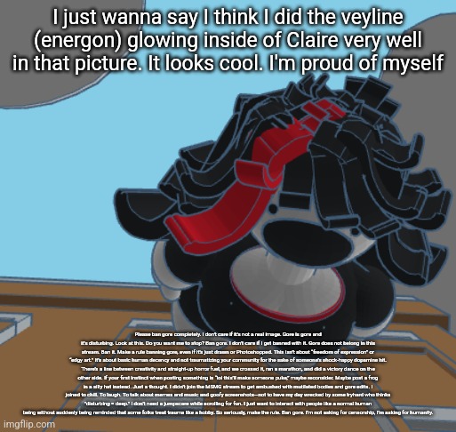 COMING IN HOT | I just wanna say I think I did the veyline (energon) glowing inside of Claire very well in that picture. It looks cool. I'm proud of myself; Please ban gore completely. I don't care if it's not a real image. Gore is gore and it's disturbing. Look at this. Do you want me to stop? Ban gore. I don't care if I get banned with it. Gore does not belong in this stream. Ban it. Make a rule banning gore, even if it's just drawn or Photoshopped. This isn’t about “freedom of expression” or “edgy art.” It’s about basic human decency and not traumatizing your community for the sake of someone’s shock-happy dopamine hit. There’s a line between creativity and straight-up horror fuel, and we crossed it, ran a marathon, and did a victory dance on the other side. If your first instinct when posting something is “lol this’ll make someone puke,” maybe reconsider. Maybe post a frog in a silly hat instead. Just a thought. I didn’t join the MSMG stream to get ambushed with mutilated bodies and gore edits. I joined to chill. To laugh. To talk about memes and music and goofy screenshots—not to have my day wrecked by some tryhard who thinks "disturbing = deep." I don’t need a jumpscare while scrolling for fun. I just want to interact with people like a normal human being without suddenly being reminded that some folks treat trauma like a hobby. So seriously, make the rule. Ban gore. I’m not asking for censorship, I’m asking for humanity. | image tagged in coming in hot | made w/ Imgflip meme maker