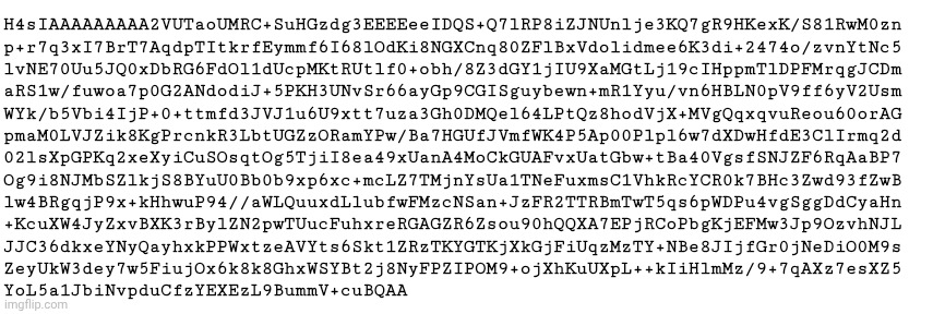 Ok here's the copypasta compressed with gzip cheers. | H4sIAAAAAAAAA2VUTaoUMRC+SuHGzdg3EEEEeeIDQS+Q7lRP8iZJNUnlje3KQ7gR9HKexK/S81RwM0zn
p+r7q3xI7BrT7AqdpTItkrfEymmf6I68lOdKi8NGXCnq80ZFlBxVdolidmee6K3di+2474o/zvnYtNc5
lvNE70Uu5JQ0xDbRG6FdOl1dUcpMKtRUtlf0+obh/8Z3dGY1jIU9XaMGtLj19cIHppmTlDPFMrqgJCDm
aRS1w/fuwoa7p0G2ANdodiJ+5PKH3UNvSr66ayGp9CGISguybewn+mR1Yyu/vn6HBLN0pV9ff6yV2Usm
WYk/b5Vbi4IjP+0+ttmfd3JVJ1u6U9xtt7uza3Gh0DMQel64LPtQz8hodVjX+MVgQqxqvuReou60orAG
pmaM0LVJZik8KgPrcnkR3LbtUGZzORamYPw/Ba7HGUfJVmfWK4P5Ap00Plpl6w7dXDwHfdE3ClIrmq2d
02lsXpGPKq2xeXyiCuSOsqtOg5TjiI8ea49xUanA4MoCkGUAFvxUatGbw+tBa40VgsfSNJZF6RqAaBP7
Og9i8NJMbSZlkjS8BYuU0Bb0b9xp6xc+mcLZ7TMjnYsUa1TNeFuxmsC1VhkRcYCR0k7BHc3Zwd93fZwB
lw4BRgqjP9x+kHhwuP94//aWLQuuxdLlubfwFMzcNSan+JzFR2TTRBmTwT5qs6pWDPu4vgSggDdCyaHn
+KcuXW4JyZxvBXK3rBylZN2pwTUucFuhxreRGAGZR6Zsou90hQQXA7EPjRCoPbgKjEFMw3Jp9OzvhNJL
JJC36dkxeYNyQayhxkPPWxtzeAVYts6Skt1ZRzTKYGTKjXkGjFiUqzMzTY+NBe8JIjfGr0jNeDiO0M9s
ZeyUkW3dey7w5FiujOx6k8k8GhxWSYBt2j8NyFPZIPOM9+ojXhKuUXpL++kIiHlmMz/9+7qAXz7esXZ5
YoL5a1JbiNvpduCfzYEXEzL9BummV+cuBQAA | made w/ Imgflip meme maker