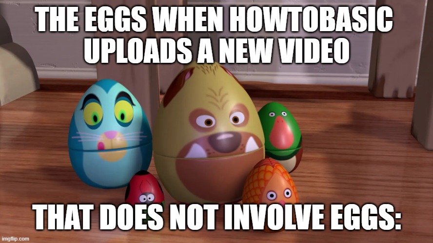 old meme | THE EGGS WHEN HOWTOBASIC 
UPLOADS A NEW VIDEO; THAT DOES NOT INVOLVE EGGS: | image tagged in howtobasic,eggs in toy story,eggs,you're doing it wrong,wait that's illegal | made w/ Imgflip meme maker