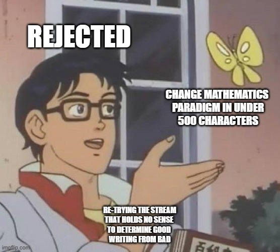 unlikely am really: no scree just honesty; if wrong math piled up for half a millennia; is wrong to presume something is rigged | REJECTED; CHANGE MATHEMATICS
 PARADIGM IN UNDER
 500 CHARACTERS; RE-TRYING THE STREAM
THAT HOLDS NO SENSE 
TO DETERMINE GOOD 
WRITING FROM BAD | image tagged in memes,is this a pigeon | made w/ Imgflip meme maker