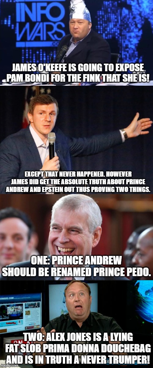 Go ahead and try to defend that slob Alex Jones. . .I dare ya! | JAMES O'KEEFE IS GOING TO EXPOSE PAM BONDI FOR THE FINK THAT SHE IS! EXCEPT THAT NEVER HAPPENED. HOWEVER JAMES DID GET THE ABSOLUTE TRUTH ABOUT PRINCE ANDREW AND EPSTEIN OUT THUS PROVING TWO THINGS. ONE: PRINCE ANDREW SHOULD BE RENAMED PRINCE PEDO. TWO: ALEX JONES IS A LYING FAT SLOB PRIMA DONNA DOUCHEBAG AND IS IN TRUTH A NEVER TRUMPER! | image tagged in alex jones tinfoil hat,james o'keefe,prince andrew,muh alex jones,liar,political meme | made w/ Imgflip meme maker