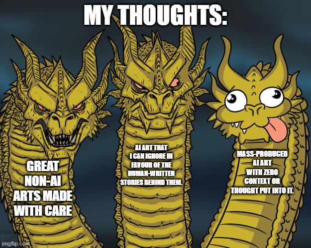 I love non-AI artworks the most | MY THOUGHTS:; AI ART THAT I CAN IGNORE IN FAVOUR OF THE HUMAN-WRITTEN STORIES BEHIND THEM. MASS-PRODUCED AI ART WITH ZERO CONTEXT OR THOUGHT PUT INTO IT. GREAT NON-AI ARTS MADE WITH CARE | image tagged in three-headed dragon | made w/ Imgflip meme maker