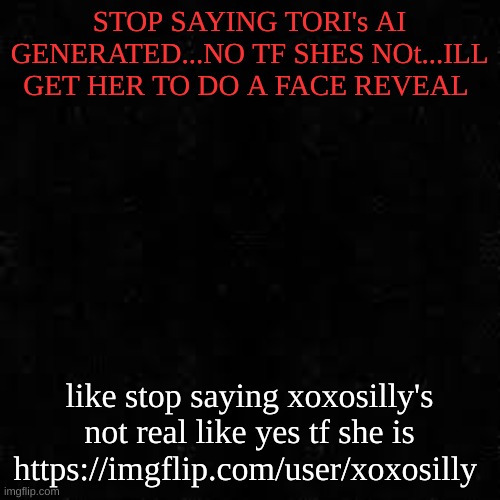 Black screen | STOP SAYING TORI's AI GENERATED...NO TF SHES NOt...ILL GET HER TO DO A FACE REVEAL; like stop saying xoxosilly's not real like yes tf she is
https://imgflip.com/user/xoxosilly | image tagged in black screen | made w/ Imgflip meme maker