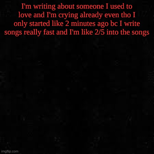 Black screen | I'm writing about someone I used to love and I'm crying already even tho I only started like 2 minutes ago bc I write songs really fast and I'm like 2/5 into the songs | image tagged in black screen | made w/ Imgflip meme maker