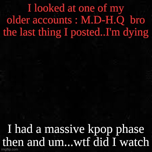Black screen | I looked at one of my older accounts : M.D-H.Q  bro the last thing I posted..I'm dying; I had a massive kpop phase then and um...wtf did I watch | image tagged in black screen | made w/ Imgflip meme maker