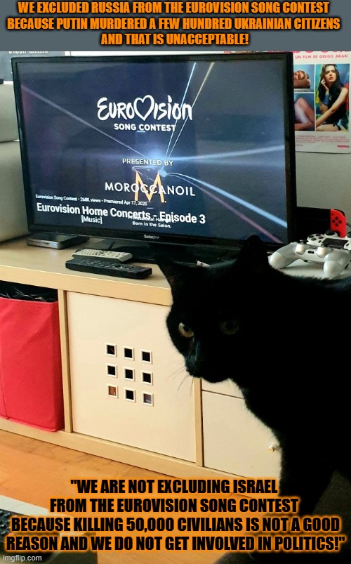 This #lolcat wonders why the EBU holds double standards | WE EXCLUDED RUSSIA FROM THE EUROVISION SONG CONTEST 
BECAUSE PUTIN MURDERED A FEW HUNDRED UKRAINIAN CITIZENS 
AND THAT IS UNACCEPTABLE! "WE ARE NOT EXCLUDING ISRAEL 
FROM THE EUROVISION SONG CONTEST 
BECAUSE KILLING 50,000 CIVILIANS IS NOT A GOOD REASON AND WE DO NOT GET INVOLVED IN POLITICS!" | image tagged in eurovision,double standards,israel,zionism,russia,lolcat | made w/ Imgflip meme maker