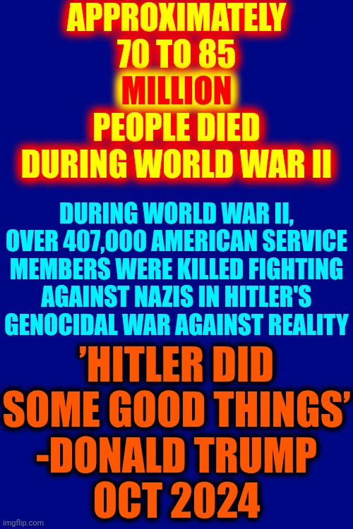 Oh What A Great Day It Will Be For The Majority Of Americans When Trump's Nazification of America Fails | APPROXIMATELY
70 TO 85
MILLION PEOPLE DIED DURING WORLD WAR II; MILLION; DURING WORLD WAR II, OVER 407,000 AMERICAN SERVICE MEMBERS WERE KILLED FIGHTING AGAINST NAZIS IN HITLER'S GENOCIDAL WAR AGAINST REALITY; ’HITLER DID SOME GOOD THINGS’
-DONALD TRUMP
OCT 2024 | image tagged in maga nazis,maga,nazis,trump is a traitor,lock him up,memes | made w/ Imgflip meme maker
