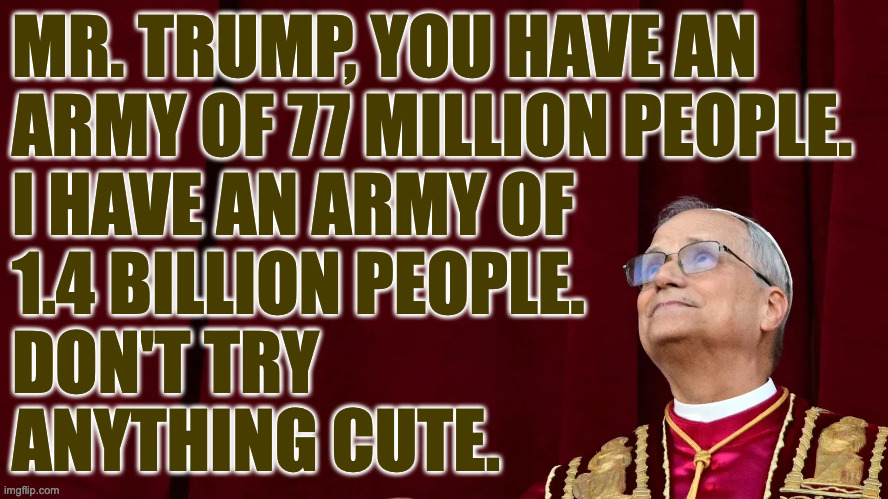 I like this guy. | MR. TRUMP, YOU HAVE AN
ARMY OF 77 MILLION PEOPLE.
I HAVE AN ARMY OF
1.4 BILLION PEOPLE. 
DON'T TRY
ANYTHING CUTE. | image tagged in pope leo xiv,memes,trump,not an exact quote | made w/ Imgflip meme maker