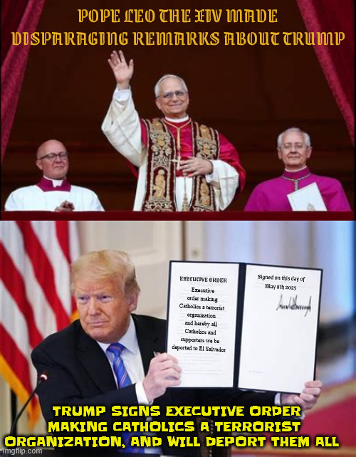 Trump orders deportation of all Catholics | POPE LEO THE XIV MADE DISPARAGING REMARKS ABOUT TRUMP; Signed on this day of
May 8th 2025; EXECUTIVE ORDER; Executive order making Catholics a terrorist organization and hereby all Catholics and supporters we be deported to El Salvador; TRUMP SIGNS EXECUTIVE ORDER MAKING CATHOLICS A TERRORIST ORGANIZATION, AND WILL DEPORT THEM ALL | image tagged in trump orders deportation of all catholics,catholics are all terrorists,catholics have one month to self-deport,cecot next stop | made w/ Imgflip meme maker