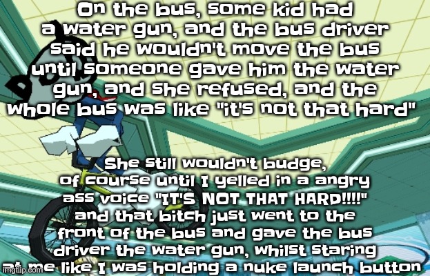TLDR: bitch was causing a ruckus until I yelled at her on the bus | On the bus, some kid had a water gun, and the bus driver said he wouldn't move the bus until someone gave him the water gun, and she refused, and the whole bus was like "it's not that hard"; She still wouldn't budge, of course until I yelled in a angry ass voice "IT'S NOT THAT HARD!!!!" and that bitch just went to the front of the bus and gave the bus driver the water gun, whilst staring at me like I was holding a nuke launch button | image tagged in cyberfunk | made w/ Imgflip meme maker