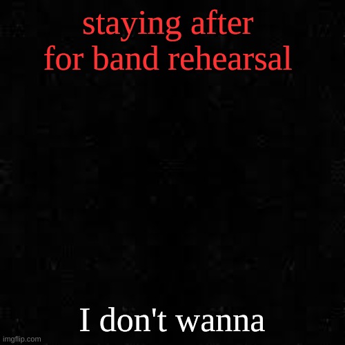 Black screen | staying after  for band rehearsal; I don't wanna | image tagged in black screen | made w/ Imgflip meme maker