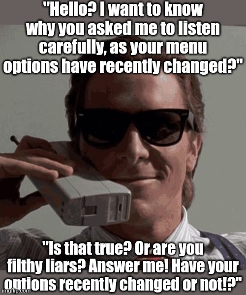 Why....why does EVERY phone tree say the options have recently changed? Like when? Back in 2004? | "Hello? I want to know why you asked me to listen carefully, as your menu options have recently changed?"; "Is that true? Or are you filthy liars? Answer me! Have your options recently changed or not!?" | image tagged in phone call,tech support,truth,lies,why does this exist,patrick bateman | made w/ Imgflip meme maker