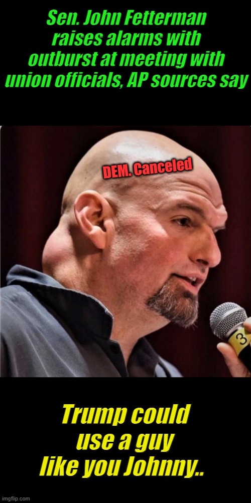 We'll trade you Turtle for Johnny..Free thinking not allowed in DEM party Johnny | Sen. John Fetterman raises alarms with outburst at meeting with union officials, AP sources say; DEM. Canceled; Trump could use a guy like you Johnny.. | image tagged in fedderman | made w/ Imgflip meme maker