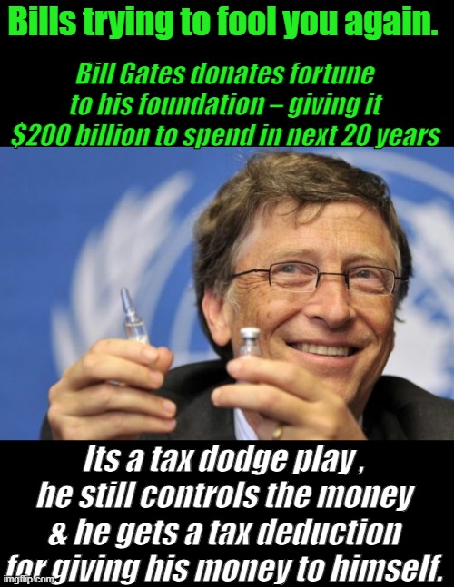 Bills a Saint.. | Bills trying to fool you again. Bill Gates donates fortune to his foundation – giving it $200 billion to spend in next 20 years; Its a tax dodge play , he still controls the money & he gets a tax deduction for giving his money to himself. | image tagged in bill gates loves vaccines | made w/ Imgflip meme maker