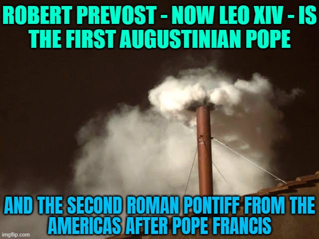 Robert Prevost - Now Leo XIV - Is The First Augustinian Pope; And The Second Roman Pontiff From The Americas After Pope Francis | ROBERT PREVOST - NOW LEO XIV - IS
THE FIRST AUGUSTINIAN POPE; AND THE SECOND ROMAN PONTIFF FROM THE
AMERICAS AFTER POPE FRANCIS | image tagged in vatican white smoke,pope,america,vatican,catholicism,catholic church | made w/ Imgflip meme maker