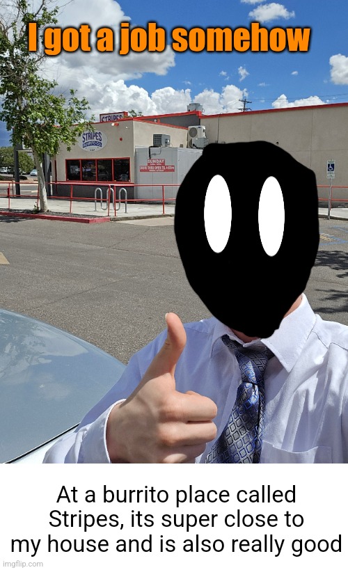 Get a job speedrun any % | I got a job somehow; At a burrito place called Stripes, its super close to my house and is also really good | image tagged in blank white template,way faster than shinobii,job,you're hired,memes,burrito | made w/ Imgflip meme maker