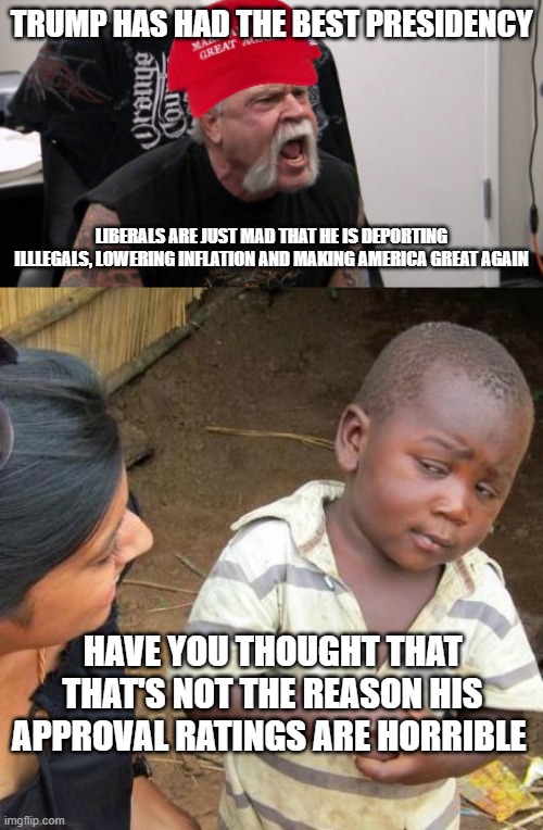 Maga doesn't udnerstand | TRUMP HAS HAD THE BEST PRESIDENCY; LIBERALS ARE JUST MAD THAT HE IS DEPORTING ILLLEGALS, LOWERING INFLATION AND MAKING AMERICA GREAT AGAIN; HAVE YOU THOUGHT THAT THAT'S NOT THE REASON HIS APPROVAL RATINGS ARE HORRIBLE | image tagged in maga idiot,memes,third world skeptical kid,understaning,maga,pathetic don | made w/ Imgflip meme maker