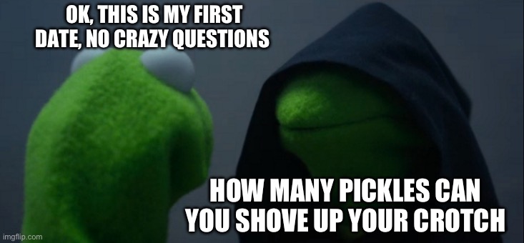 Evil Kermit | OK, THIS IS MY FIRST DATE, NO CRAZY QUESTIONS; HOW MANY PICKLES CAN YOU SHOVE UP YOUR CROTCH | image tagged in memes,evil kermit | made w/ Imgflip meme maker