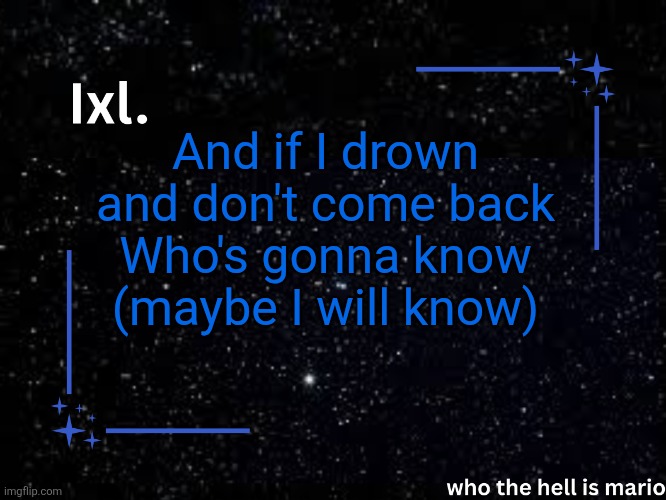 Ixl temp | And if I drown and don't come back
Who's gonna know (maybe I will know) | image tagged in ixl temp | made w/ Imgflip meme maker
