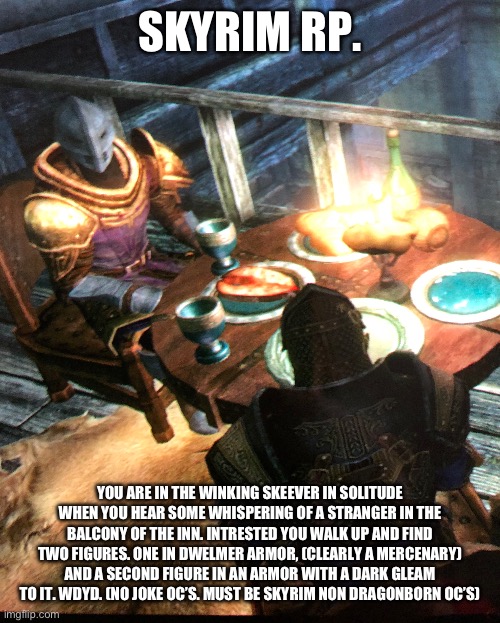 Skyrim rp | SKYRIM RP. YOU ARE IN THE WINKING SKEEVER IN SOLITUDE WHEN YOU HEAR SOME WHISPERING OF A STRANGER IN THE BALCONY OF THE INN. INTRESTED YOU WALK UP AND FIND TWO FIGURES. ONE IN DWELMER ARMOR, (CLEARLY A MERCENARY) AND A SECOND FIGURE IN AN ARMOR WITH A DARK GLEAM TO IT. WDYD. (NO JOKE OC’S. MUST BE SKYRIM NON DRAGONBORN OC’S) | made w/ Imgflip meme maker
