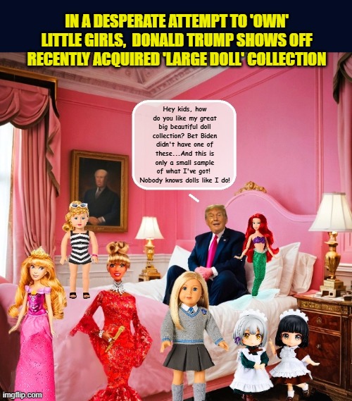 Putting his job as President aside, Trump cosplays as doll collector... | IN A DESPERATE ATTEMPT TO 'OWN' LITTLE GIRLS,  DONALD TRUMP SHOWS OFF RECENTLY ACQUIRED 'LARGE DOLL' COLLECTION; Hey kids, how do you like my great big beautiful doll collection? Bet Biden didn't have one of these...And this is only a small sample of what I've got!  Nobody knows dolls like I do! | image tagged in impeach trump,donald trump memes,government corruption,trump is a moron,donald trump is an idiot | made w/ Imgflip meme maker