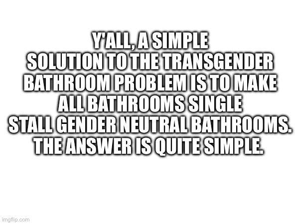 Y'ALL, A SIMPLE SOLUTION TO THE TRANSGENDER BATHROOM PROBLEM IS TO MAKE ALL BATHROOMS SINGLE STALL GENDER NEUTRAL BATHROOMS. THE ANSWER IS QUITE SIMPLE. | made w/ Imgflip meme maker