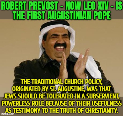 Robert Prevost Is The First Augustinian Pope | ROBERT PREVOST - NOW LEO XIV - IS
THE FIRST AUGUSTINIAN POPE; THE TRADITIONAL CHURCH POLICY, ORIGINATED BY ST. AUGUSTINE, WAS THAT JEWS SHOULD BE TOLERATED IN A SUBSERVIENT, POWERLESS ROLE BECAUSE OF THEIR USEFULNESS AS TESTIMONY TO THE TRUTH OF CHRISTIANITY. | image tagged in arab merchant happiness,abrahamic religions,vatican,christian memes,islam,catholic church | made w/ Imgflip meme maker