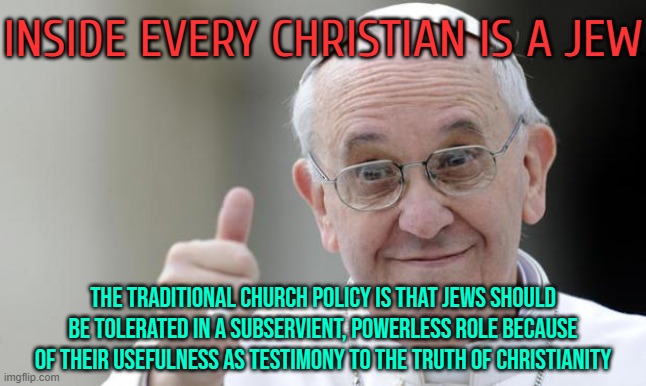 Inside Every Christian Is A Jew | INSIDE EVERY CHRISTIAN IS A JEW; THE TRADITIONAL CHURCH POLICY IS THAT JEWS SHOULD BE TOLERATED IN A SUBSERVIENT, POWERLESS ROLE BECAUSE OF THEIR USEFULNESS AS TESTIMONY TO THE TRUTH OF CHRISTIANITY | image tagged in pope francis,christian memes,catholicism,catholic church,abrahamic religions,god religion universe | made w/ Imgflip meme maker