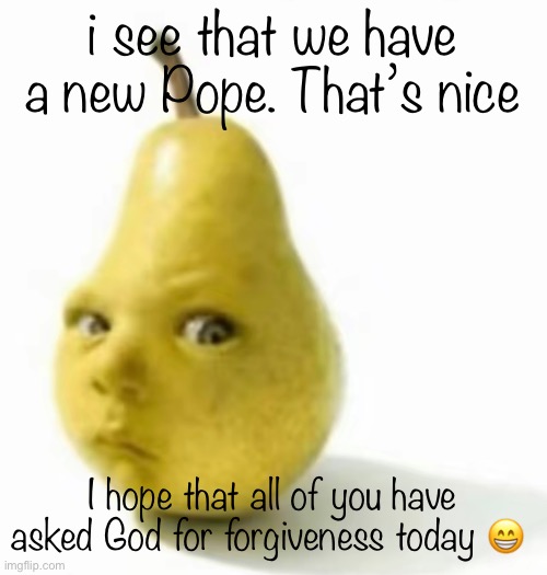 Da pear baby | i see that we have a new Pope. That’s nice; I hope that all of you have asked God for forgiveness today 😁 | image tagged in da pear baby | made w/ Imgflip meme maker