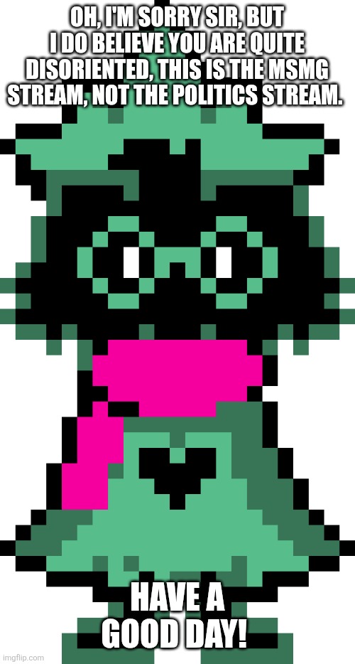 Ralsei | OH, I'M SORRY SIR, BUT I DO BELIEVE YOU ARE QUITE DISORIENTED, THIS IS THE MSMG STREAM, NOT THE POLITICS STREAM. HAVE A GOOD DAY! | image tagged in ralsei | made w/ Imgflip meme maker