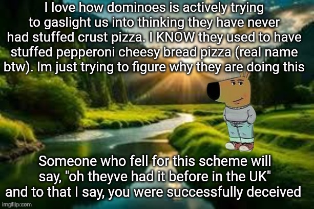 chill guy | I love how dominoes is actively trying to gaslight us into thinking they have never had stuffed crust pizza. I KNOW they used to have stuffed pepperoni cheesy bread pizza (real name btw). Im just trying to figure why they are doing this; Someone who fell for this scheme will say, "oh theyve had it before in the UK" and to that I say, you were successfully deceived | image tagged in chill guy | made w/ Imgflip meme maker