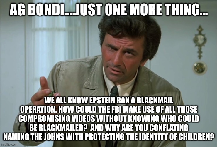Columbo | AG BONDI....JUST ONE MORE THING... WE ALL KNOW EPSTEIN RAN A BLACKMAIL OPERATION. HOW COULD THE FBI MAKE USE OF ALL THOSE COMPROMISING VIDEOS WITHOUT KNOWING WHO COULD BE BLACKMAILED?  AND WHY ARE YOU CONFLATING NAMING THE JOHNS WITH PROTECTING THE IDENTITY OF CHILDREN? | image tagged in columbo | made w/ Imgflip meme maker