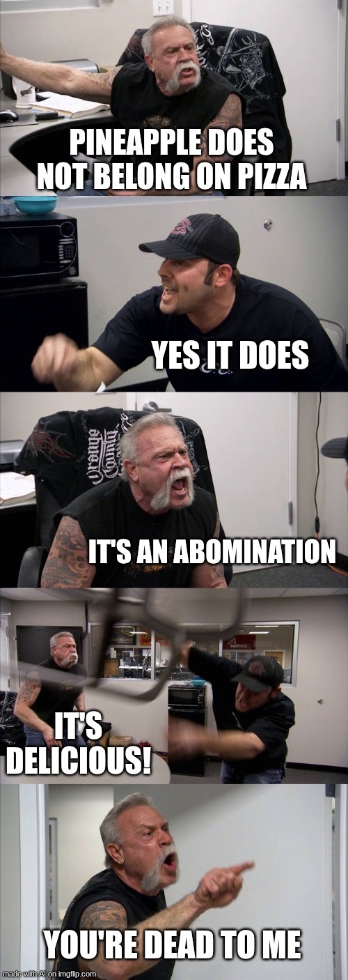 which side are u on? | PINEAPPLE DOES NOT BELONG ON PIZZA; YES IT DOES; IT'S AN ABOMINATION; IT'S DELICIOUS! YOU'RE DEAD TO ME | image tagged in memes,american chopper argument | made w/ Imgflip meme maker