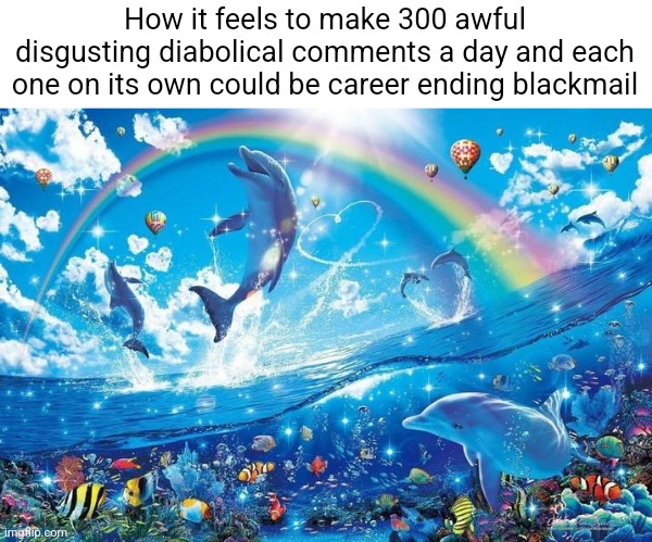 Happy dolphin rainbow | How it feels to make 300 awful disgusting diabolical comments a day and each one on its own could be career ending blackmail | image tagged in happy dolphin rainbow | made w/ Imgflip meme maker