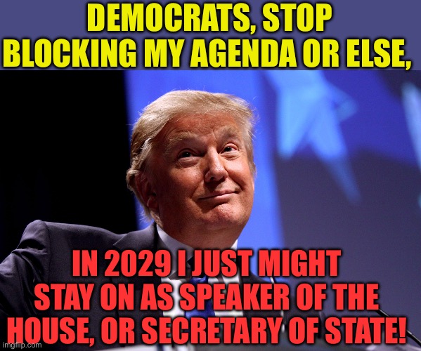 Trump can stick around in 2029 | DEMOCRATS, STOP BLOCKING MY AGENDA OR ELSE, IN 2029 I JUST MIGHT STAY ON AS SPEAKER OF THE HOUSE, OR SECRETARY OF STATE! | image tagged in donald trump no2,president trump,speaker,trump administration | made w/ Imgflip meme maker