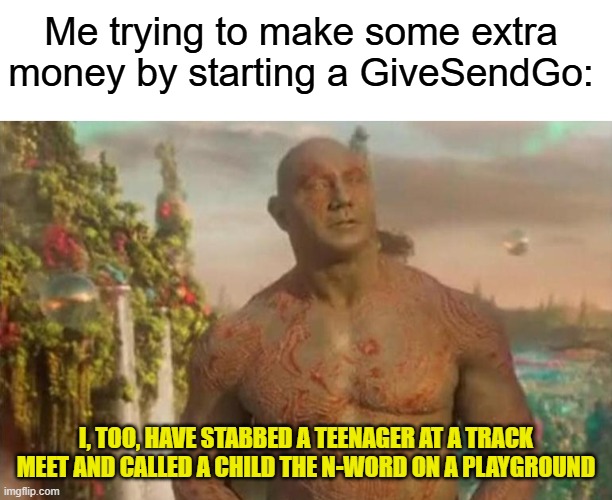 How to get rich in the year 2025 | Me trying to make some extra money by starting a GiveSendGo:; I, TOO, HAVE STABBED A TEENAGER AT A TRACK MEET AND CALLED A CHILD THE N-WORD ON A PLAYGROUND | image tagged in memes,money,murder,n word,playground,high school | made w/ Imgflip meme maker