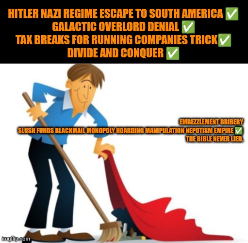 Funny | HITLER NAZI REGIME ESCAPE TO SOUTH AMERICA ✅

GALACTIC OVERLORD DENIAL ✅

TAX BREAKS FOR RUNNING COMPANIES TRICK✅

DIVIDE AND CONQUER ✅; EMBEZZLEMENT BRIBERY SLUSH FUNDS BLACKMAIL MONOPOLY HOARDING MANIPULATION NEPOTISM EMPIRE ✅


THE BIBLE NEVER LIED. | image tagged in funny,politics,hipocrisy,bullshit,deception,false | made w/ Imgflip meme maker